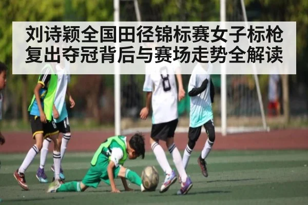 刘诗颖全国田径锦标赛女子标枪复出夺冠背后与赛场走势全解读