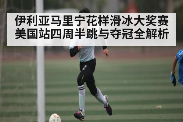 伊利亚马里宁花样滑冰大奖赛美国站四周半跳与夺冠全解析