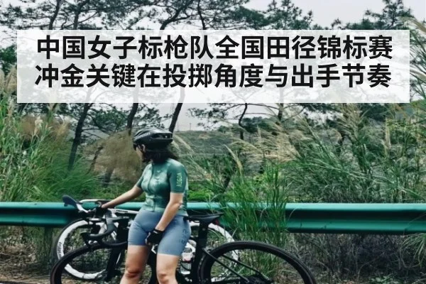 中国女子标枪队全国田径锦标赛冲金关键在投掷角度与出手节奏